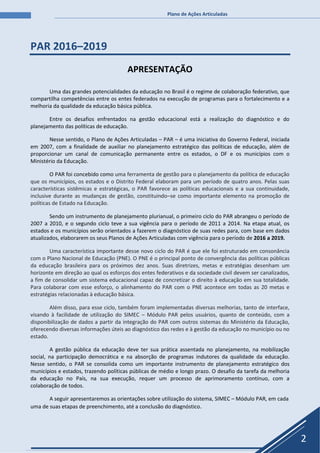 Plano de Ações Articuladas
2
PAR 2016–2019
APRESENTAÇÃO
Uma das grandes potencialidades da educação no Brasil é o regime de colaboração federativo, que
compartilha competências entre os entes federados na execução de programas para o fortalecimento e a
melhoria da qualidade da educação básica pública.
Entre os desafios enfrentados na gestão educacional está a realização do diagnóstico e do
planejamento das políticas de educação.
Nesse sentido, o Plano de Ações Articuladas – PAR – é uma iniciativa do Governo Federal, iniciada
em 2007, com a finalidade de auxiliar no planejamento estratégico das políticas de educação, além de
proporcionar um canal de comunicação permanente entre os estados, o DF e os municípios com o
Ministério da Educação.
O PAR foi concebido como uma ferramenta de gestão para o planejamento da política de educação
que os municípios, os estados e o Distrito Federal elaboram para um período de quatro anos. Pelas suas
características sistêmicas e estratégicas, o PAR favorece as políticas educacionais e a sua continuidade,
inclusive durante as mudanças de gestão, constituindo–se como importante elemento na promoção de
políticas de Estado na Educação.
Sendo um instrumento de planejamento plurianual, o primeiro ciclo do PAR abrangeu o período de
2007 a 2010, e o segundo ciclo teve a sua vigência para o período de 2011 a 2014. Na etapa atual, os
estados e os municípios serão orientados a fazerem o diagnóstico de suas redes para, com base em dados
atualizados, elaborarem os seus Planos de Ações Articuladas com vigência para o período de 2016 a 2019.
Uma característica importante desse novo ciclo do PAR é que ele foi estruturado em consonância
com o Plano Nacional de Educação (PNE). O PNE é o principal ponto de convergência das políticas públicas
da educação brasileira para os próximos dez anos. Suas diretrizes, metas e estratégias desenham um
horizonte em direção ao qual os esforços dos entes federativos e da sociedade civil devem ser canalizados,
a fim de consolidar um sistema educacional capaz de concretizar o direito à educação em sua totalidade.
Para colaborar com esse esforço, o alinhamento do PAR com o PNE acontece em todas as 20 metas e
estratégias relacionadas à educação básica.
Além disso, para esse ciclo, também foram implementadas diversas melhorias, tanto de interface,
visando à facilidade de utilização do SIMEC – Módulo PAR pelos usuários, quanto de conteúdo, com a
disponibilização de dados a partir da integração do PAR com outros sistemas do Ministério da Educação,
oferecendo diversas informações úteis ao diagnóstico das redes e à gestão da educação no município ou no
estado.
A gestão pública da educação deve ter sua prática assentada no planejamento, na mobilização
social, na participação democrática e na absorção de programas indutores da qualidade da educação.
Nesse sentido, o PAR se consolida como um importante instrumento de planejamento estratégico dos
municípios e estados, trazendo políticas públicas de médio e longo prazo. O desafio da tarefa da melhoria
da educação no País, na sua execução, requer um processo de aprimoramento contínuo, com a
colaboração de todos.
A seguir apresentaremos as orientações sobre utilização do sistema, SIMEC – Módulo PAR, em cada
uma de suas etapas de preenchimento, até a conclusão do diagnóstico.
 