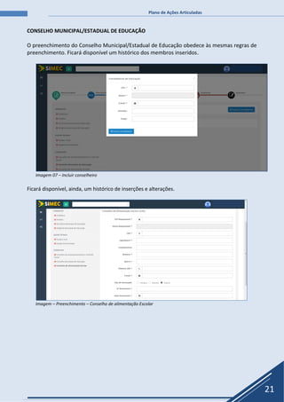 Plano de Ações Articuladas
21
CONSELHO MUNICIPAL/ESTADUAL DE EDUCAÇÃO
O preenchimento do Conselho Municipal/Estadual de Educação obedece às mesmas regras de
preenchimento. Ficará disponível um histórico dos membros inseridos.
Imagem 07 – Incluir conselheiro
Ficará disponível, ainda, um histórico de inserções e alterações.
Imagem – Preenchimento – Conselho de alimentação Escolar
 
