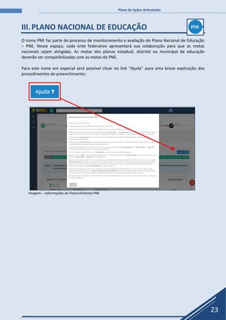 Plano de Ações Articuladas
23
III.PLANO NACIONAL DE EDUCAÇÃO
O ícone PNE faz parte do processo de monitoramento e avaliação do Plano Nacional de Educação
– PNE. Nesse espaço, cada ente federativo apresentará sua colaboração para que as metas
nacionais sejam atingidas. As metas dos planos estadual, distrital ou municipal de educação
deverão ser compatibilizadas com as metas do PNE.
Para este ícone em especial será possível clicar no link “Ajuda” para uma breve explicação dos
procedimentos de preenchimento:
Imagem – Informações de Preenchimento PNE
 