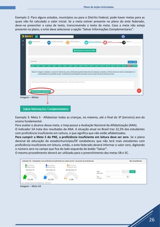 Plano de Ações Articuladas
26
Exemplo 2: Para alguns estados, municípios ou para o Distrito Federal, pode haver metas para as
quais não foi calculado o valor inicial. Se a meta estiver presente no plano do ente federado,
deve–se preencher a caixa de texto, transcrevendo o texto da meta. Caso a meta não esteja
presente no plano, o ente deve selecionar a opção “Salvar Informações Complementares”:
Imagem – Metas
Exemplo 3: Meta 5 - Alfabetizar todas as crianças, no máximo, até o final do 3º (terceiro) ano do
ensino fundamental.
Para avaliar o alcance dessa meta, o Inep possui a Avaliação Nacional da Alfabetização (ANA).
O indicador 5A trata dos resultados da ANA. A situação atual no Brasil traz 22,2% dos estudantes
com proficiência insuficiente em Leitura, o que significa que não estão alfabetizados.
Para cumprir a Meta 5 do PNE, a proficiência insuficiente em leitura deve ser zero. Se o plano
decenal de educação do estado/município/DF estabeleceu que não terá mais estudantes com
proficiência insuficiente em leitura, então, o ente federado deverá informar o valor zero, digitando
o número zero no campo que fica do lado esquerdo do botão “Salvar”.
O mesmo procedimento deverá ser utilizado para o preenchimento das metas 5B e 5C.
Imagem – Meta 5A
 