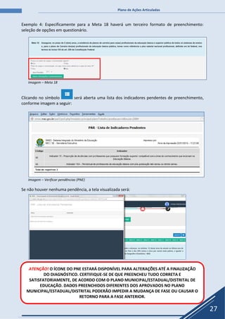 Plano de Ações Articuladas
27
Exemplo 4: Especificamente para a Meta 18 haverá um terceiro formato de preenchimento:
seleção de opções em questionário.
Imagem – Meta 18
Clicando no símbolo será aberta uma lista dos indicadores pendentes de preenchimento,
conforme imagem a seguir:
Imagem – Verificar pendências (PNE)
Se não houver nenhuma pendência, a tela visualizada será:
ATENÇÃO! O ÍCONE DO PNE ESTARÁ DISPONÍVEL PARA ALTERAÇÕES ATÉ A FINALIZAÇÃO
DO DIAGNÓSTICO. CERTIFIQUE-SE DE QUE PREENCHEU TUDO CORRETA E
SATISFATORIAMENTE, DE ACORDO COM O PLANO MUNICIPAL/ESTADUAL/DISTRITAL DE
EDUCAÇÃO. DADOS PREENCHIDOS DIFERENTES DOS APROVADOS NO PLANO
MUNICIPAL/ESTADUAL/DISTRITAL PODERÃO IMPEDIR A MUDANÇA DE FASE OU CAUSAR O
RETORNO PARA A FASE ANTERIOR.
 