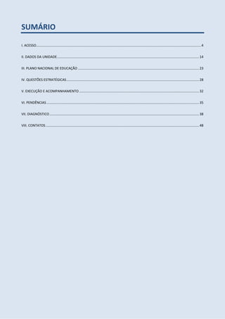 SUMÁRIO
I. ACESSO.............................................................................................................................................................................4
II. DADOS DA UNIDADE.....................................................................................................................................................14
III. PLANO NACIONAL DE EDUCAÇÃO ...............................................................................................................................23
IV. QUESTÕES ESTRATÉGICAS...........................................................................................................................................28
V. EXECUÇÃO E ACOMPANHAMENTO..............................................................................................................................32
VI. PENDÊNCIAS ................................................................................................................................................................35
VII. DIAGNÓSTICO.............................................................................................................................................................38
VIII. CONTATOS.................................................................................................................................................................48
 