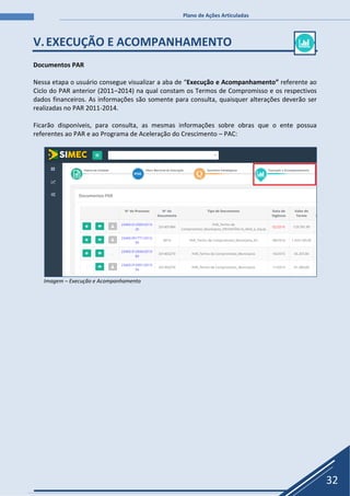 Plano de Ações Articuladas
32
V.EXECUÇÃO E ACOMPANHAMENTO
Documentos PAR
Nessa etapa o usuário consegue visualizar a aba de “Execução e Acompanhamento” referente ao
Ciclo do PAR anterior (2011–2014) na qual constam os Termos de Compromisso e os respectivos
dados financeiros. As informações são somente para consulta, quaisquer alterações deverão ser
realizadas no PAR 2011-2014.
Ficarão disponíveis, para consulta, as mesmas informações sobre obras que o ente possua
referentes ao PAR e ao Programa de Aceleração do Crescimento – PAC:
Imagem – Execução e Acompanhamento
 