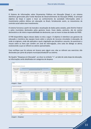 Plano de Ações Articuladas
33
SIOPE
O Sistema de Informações sobre Orçamentos Públicos em Educação (Siope) é um sistema
eletrônico gerenciado pelo Fundo Nacional de Desenvolvimento da Educação (FNDE). O principal
objetivo do Siope é captar e levar ao conhecimento da sociedade informações sobre o
investimento público efetivo em educação no Brasil, fortalecendo assim, os mecanismos de
controle social sobre esse investimento.
O sistema funciona a partir da inserção e atualização de dados pelos estados, pelo Distrito Federal
e pelos municípios declarados pelos gestores locais. Esses dados, portanto, são de caráter
declaratório e de inteira responsabilidade do declarante, que os insere na base de dados do FNDE.
O PAR disponibiliza alguns desses dados na tela a seguir. O objetivo é relembrar aos gestores da
educação e membros das equipes locais sobre o volume de recursos vinculados à educação, de
onde se originam, onde são aplicados e qual a legislação que disciplina o assunto. Ao posicionar o
mouse sobre os itens que contêm um sinal de interrogação, uma caixa de diálogo se abrirá,
esclarecendo a que se referem os valores apresentados.
Caso verifique que há colunas em branco para algum ano, elas se referem aos exercícios não
declarados por parte do próprio município/estado/DF ao sistema.
No Quadro “Despesas em Educação”, ao clicar no símbolo “+”, ao lado de cada etapa da educação,
as informações serão detalhadas em categorias de despesa.
Imagem – Siope
Imagem – Despesas
 