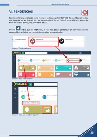 Plano de Ações Articuladas
35
VI.PENDÊNCIAS
Esse ícone foi disponibilizado como forma de indicação pelo MEC/FNDE de questões relevantes
que deverão ser verificadas pelo estado/município/Distrito Federal, com relação à execução
físico–financeira do PAR, incluindo obras do PAC.
O sinal indica que, no momento, o ente não possui pendências em referência àquele
assunto. Na tela abaixo, um exemplo de município sem pendências:
Imagem – Pendência (zoom)
Imagem – itens sem pendência
Imagem – itens sem pendência (zoom)
 