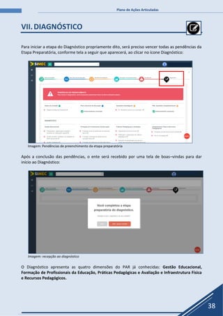 Plano de Ações Articuladas
38
VII.DIAGNÓSTICO
Para iniciar a etapa do Diagnóstico propriamente dito, será preciso vencer todas as pendências da
Etapa Preparatória, conforme tela a seguir que aparecerá, ao clicar no ícone Diagnóstico:
Imagem: Pendências de preenchimento da etapa preparatória
Após a conclusão das pendências, o ente será recebido por uma tela de boas–vindas para dar
início ao Diagnóstico:
Imagem: recepção ao diagnóstico
O Diagnóstico apresenta as quatro dimensões do PAR já conhecidas: Gestão Educacional,
Formação de Profissionais da Educação, Práticas Pedagógicas e Avaliação e Infraestrutura Física
e Recursos Pedagógicos.
 