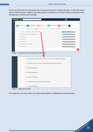 Plano de Ações Articuladas
39
Dentro de cada uma das dimensões que são apresentadas em formato de abas, e não mais como
árvore, estão as áreas, e dentro das áreas estão os indicadores. As áreas terão seu preenchimento
indicado por uma barra de evolução.
Imagem – Preenchimento do Diagnóstico Consolidado
Imagem – Diagnóstico (zoom)
Para cada Área, ao clicar sobre ela, serão relacionados os Indicadores correspondentes.
 
