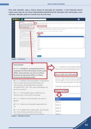 Plano de Ações Articuladas
40
Para cada indicador, após a leitura atenta da Descrição do Indicador, o ente federado deverá
indicar qual meta do seu Plano Estadual/Municipal/Distrital de Educação está relacionada a esse
indicador. Atenção: pode ser inserida mais de uma meta.
Imagem – indicadores
Imagem – indicadores (zoom)
 