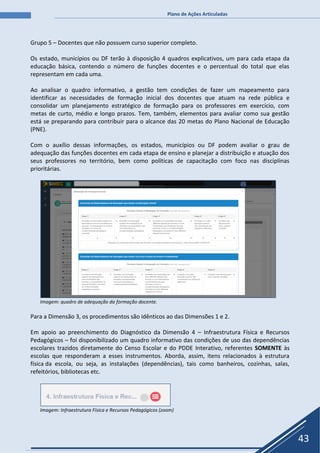 Plano de Ações Articuladas
43
Grupo 5 – Docentes que não possuem curso superior completo.
Os estado, municípios ou DF terão à disposição 4 quadros explicativos, um para cada etapa da
educação básica, contendo o número de funções docentes e o percentual do total que elas
representam em cada uma.
Ao analisar o quadro informativo, a gestão tem condições de fazer um mapeamento para
identificar as necessidades de formação inicial dos docentes que atuam na rede pública e
consolidar um planejamento estratégico de formação para os professores em exercício, com
metas de curto, médio e longo prazos. Tem, também, elementos para avaliar como sua gestão
está se preparando para contribuir para o alcance das 20 metas do Plano Nacional de Educação
(PNE).
Com o auxílio dessas informações, os estados, municípios ou DF podem avaliar o grau de
adequação das funções docentes em cada etapa de ensino e planejar a distribuição e atuação dos
seus professores no território, bem como políticas de capacitação com foco nas disciplinas
prioritárias.
Imagem: quadro de adequação da formação docente.
Para a Dimensão 3, os procedimentos são idênticos ao das Dimensões 1 e 2.
Em apoio ao preenchimento do Diagnóstico da Dimensão 4 – Infraestrutura Física e Recursos
Pedagógicos – foi disponibilizado um quadro informativo das condições de uso das dependências
escolares trazidos diretamente do Censo Escolar e do PDDE Interativo, referentes SOMENTE às
escolas que responderam a esses instrumentos. Aborda, assim, itens relacionados à estrutura
física da escola, ou seja, as instalações (dependências), tais como banheiros, cozinhas, salas,
refeitórios, bibliotecas etc.
Imagem: Infraestrutura Física e Recursos Pedagógicos (zoom)
 