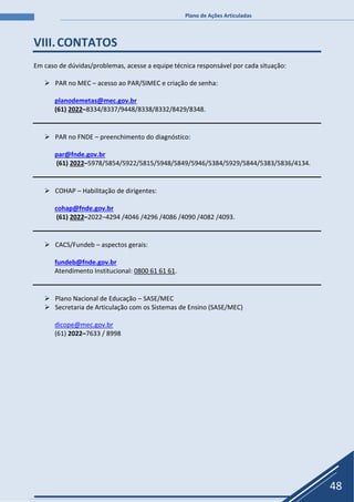 Plano de Ações Articuladas
48
VIII.CONTATOS
Em caso de dúvidas/problemas, acesse a equipe técnica responsável por cada situação:
 PAR no MEC – acesso ao PAR/SIMEC e criação de senha:
planodemetas@mec.gov.br
(61) 2022–8334/8337/9448/8338/8332/8429/8348.
 PAR no FNDE – preenchimento do diagnóstico:
par@fnde.gov.br
(61) 2022–5978/5854/5922/5815/5948/5849/5946/5384/5929/5844/5383/5836/4134.
 COHAP – Habilitação de dirigentes:
cohap@fnde.gov.br
(61) 2022–2022–4294 /4046 /4296 /4086 /4090 /4082 /4093.
 CACS/Fundeb – aspectos gerais:
fundeb@fnde.gov.br
Atendimento Institucional: 0800 61 61 61.
 Plano Nacional de Educação – SASE/MEC
 Secretaria de Articulação com os Sistemas de Ensino (SASE/MEC)
dicope@mec.gov.br
(61) 2022–7633 / 8998
 