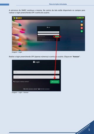 Plano de Ações Articuladas
5
A estrutura do SIMEC continua a mesma. No centro da tela estão disponíveis os campos para
realizar o login preenchendo CPF e senha do usuário.
Imagem – Login
Realize o login preenchendo CPF (apenas números) e senha do usuário. Clique em “Acessar”.
Imagem – Login – Acessar
 