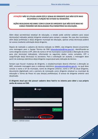 Plano de Ações Articuladas
7
Além do(a) secretário(a) estadual de educação, o estado pode solicitar cadastro para os(as)
técnicos(as) indicados pelo(a) dirigente estadual para compor a equipe. No caso dos municípios,
além do(a) prefeito(a) e do(a) dirigente municipal de educação, apenas um(a) técnico(a) poderá
ter acesso mediante solicitação do(a) dirigente.
Depois de realizado o cadastro do técnico indicado no SIMEC, o(a) dirigente deverá encaminhar
uma mensagem para a Equipe Técnica do PAR (planodemetas@mec.gov.br), identificando–se
como dirigente (nome e CPF, além do nome e UF do município) e autorizando a liberação da senha
para o(a) técnico(a) indicado(a), informando os seguintes dados: nome completo, CPF e
cargo/função do(a) técnico(a) na secretaria. Para a solicitação ser acatada, a mensagem deve
partir do endereço eletrônico do(a) dirigente responsável pela indicação do técnico.
Sempre que houver mudança de dirigente, o estado/município deverá informar a alteração ao
MEC, enviando mensagem para o endereço eletrônico planodemetas@mec.gov.br, na qual deve
constar o nome e UF do município, nome do dirigente anterior, nome e CPF do atual dirigente,
documento digitalizado com a portaria de nomeação como dirigente estadual ou municipal de
educação e Termo de Posse no caso dos(as) prefeitos(as). O acesso do dirigente anterior será
desativado.
O dirigente atual que não possuir cadastro deve fazê-lo no sistema para obter a sua própria
senha de acesso ao PAR.
Imagem – Solicitar acesso
ATENÇÃO! NÃO SE UTILIZA LOGIN (CPF) E SENHA DE DIRIGENTE QUE NÃO ESTÁ MAIS
OCUPANDO A FUNÇÃO NO ESTADO OU MUNICÍPIO.
AÇÕES REALIZADAS NO SIMEC COM O LOGIN DE DIRIGENTE QUE NÃO ESTÁ MAIS NO
CARGO PODERÃO SER INVALIDADAS PELO MINISTÉRIO DA EDUCAÇÃO.
 
