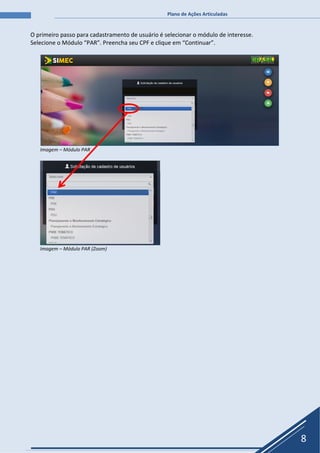 Plano de Ações Articuladas
8
O primeiro passo para cadastramento de usuário é selecionar o módulo de interesse.
Selecione o Módulo “PAR”. Preencha seu CPF e clique em “Continuar”.
Imagem – Módulo PAR
Imagem – Módulo PAR (Zoom)
 