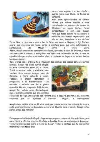 meses com Áquela - o seu chefe -
                                              quando havia Lua Cheia, na Rocha do
                                              Conselho.
                                              Aqui eram apresentados os últimos
                                              lobitos que tinham nascido e eram
                                              relembradas as palavras de ordem da
                                              Alcateia... os novos lobitos foram
                                              apresentados e com eles Maugli.
                                              Para que fosse aceite foi necessário o
                                              apoio de dois animais importantes, que
                                              não os pais, tomassem a sua defesa.
Foram Balú, o Urso que ensina a Lei da Selva aos novos e Baguirá, a ágil Pantera
negra, que ofereceu um touro gordo à Alcateia para que esta autorizasse a
permanência          de        Maugli         entre        o        Povo       Livre.
Assim, Maugli cresceu na companhia dos lobos, aprendeu a subir às árvores, a nadar
tão bem como a correr, a mergulhar nos lagos sem incomodar as rãs, a tirar os
espinhos das patas dos seus irmãos lobos, a conhecer as bagas e os outros frutos
bons para comer.
Balú, o Urso sábio, ensinou-lhe a linguagem das abelhas, das cobras como dos outros
animais. Maugli fez ainda outros amigos;
os mais conhecidos eram Cá, a cobra;
Tchill, o abutre; Haiti, o elefante; mas
também tinha outros inimigos além do
Xercane, o tigre cobarde e cruel,
Tabaqui,    o    chacal   lisonjeador    e
preguiçoso; e os Banderlogues - os
macacos - animais sem lei e pouco
asseados. Um dia, enquanto Balú dormia,
Maugli foi raptado pelos Banderlogues,
que o levaram pensando que ele conhecia
o segredo do fogo, um segredo dos Homens. Balú e Baguirá, pediram a Cá, a enorme
serpente     que    os   ajudasse     a   libertar        Maguli... e    conseguiram!

Maugli viveu muitos anos na Alcateia onde participou na vida dos animais da selva e
onde aconteceram muitas Caçadas e Aventuras. Quando mais crescido, Maugli voltou
para à aldeia dos homens."



Esta pequena história de Maguli, é apenas um pequeno resumo do Livro da Selva, pelo
que a história não é só isto. Na Alcateia, o Áquelá e todos os seus amigos irão contar-
te muitas mais coisas sobre o "Livro da Selva". Temos a certeza que tu irás gostar
mesmo muito de todas elas!


                                                                                    10
 
