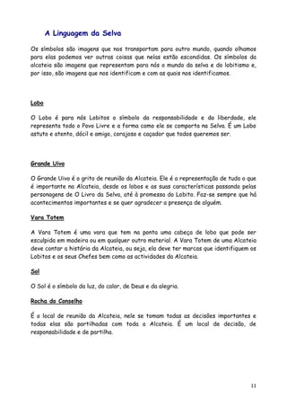 A Linguagem da Selva

Os símbolos são imagens que nos transportam para outro mundo, quando olhamos
para elas podemos ver outras coisas que nelas estão escondidas. Os símbolos da
alcateia são imagens que representam para nós o mundo da selva e do lobitismo e,
por isso, são imagens que nos identificam e com as quais nos identificamos.




Lobo

O Lobo é para nós Lobitos o símbolo da responsabilidade e da liberdade, ele
representa todo o Povo Livre e a forma como ele se comporta na Selva. É um Lobo
astuto e atento, dócil e amigo, corajoso e caçador que todos queremos ser.




Grande Uivo

O Grande Uivo é o grito de reunião da Alcateia. Ele é a representação de tudo o que
é importante na Alcateia, desde os lobos e as suas características passando pelas
personagens de O Livro da Selva, até à promessa do Lobito. Faz-se sempre que há
acontecimentos importantes e se quer agradecer a presença de alguém.

Vara Totem

A Vara Totem é uma vara que tem na ponta uma cabeça de lobo que pode ser
esculpida em madeira ou em qualquer outro material. A Vara Totem de uma Alcateia
deve contar a história da Alcateia, ou seja, ela deve ter marcas que identifiquem os
Lobitos e os seus Chefes bem como as actividades da Alcateia.

Sol

O Sol é o símbolo da luz, do calor, de Deus e da alegria.

Rocha do Conselho

É o local de reunião da Alcateia, nele se tomam todas as decisões importantes e
todas elas são partilhadas com toda a Alcateia. É um local de decisão, de
responsabilidade e de partilha.




                                                                                 11
 