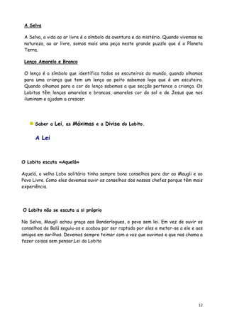 A Selva

 A Selva, a vida ao ar livre é o símbolo da aventura e do mistério. Quando vivemos na
 natureza, ao ar livre, somos mais uma peça neste grande puzzle que é o Planeta
 Terra.

 Lenço Amarelo e Branco

 O lenço é o símbolo que identifica todos os escuteiros do mundo, quando olhamos
 para uma criança que tem um lenço ao peito sabemos logo que é um escuteiro.
 Quando olhamos para a cor do lenço sabemos a que secção pertence a criança. Os
 Lobitos têm lenços amarelos e brancos, amarelos cor do sol e de Jesus que nos
 iluminam e ajudam a crescer.




      Saber a Lei, as Máximas e a Divisa do Lobito.


      A Lei



O Lobito escuta «Aquelá»

Aquelá, o velho Lobo solitário tinha sempre bons conselhos para dar ao Maugli e ao
Povo Livre. Como eles devemos ouvir os conselhos dos nossos chefes porque têm mais
experiência.




O Lobito não se escuta a si próprio

Na Selva, Maugli achou graça aos Banderlogues, o povo sem lei. Em vez de ouvir os
conselhos de Balú seguiu-os e acabou por ser raptado por eles e meter-se a ele e aos
amigos em sarilhos. Devemos sempre teimar com a voz que ouvimos e que nos chama a
fazer coisas sem pensar.Lei do Lobito




                                                                                   12
 