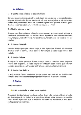 As Máximas

1 - O Lobito pensa primeiro no seu semelhante

Devemos pensar primeiro nos outros e só depois em nós, porque os outros são nossos
amigos e nossos irmãos. Podem precisar de nós e da nossa ajuda e se não estivermos
atentos não percebemos. Antes de fazermos alguma coisa que nos dá muito gosto
devemos pensar se essa mesma coisa não vai magoar os outros.

2- O Lobito sabe ver e ouvir

A Baguera e o Balu ensinaram o Maugli a estar sempre atento para seguir pistas e se
tornar num verdadeiro lobo. Ver e ouvir é muito importante para estarmos atentos a
tudo, nos jogos, nas actividades, nas celebrações, na nossa vida e a todos os que nos
rodeiam.

3 - O Lobito é asseado

Devemos sempre proteger o nosso corpo, e para o proteger devemos ser asseados,
devemos lavar os dentes, tomar banho e ter sempre a nossa roupa limpa e bem
tratada.

4 - O Lobito é alegre

A alegria é a maior qualidade de uma criança, como S. Francisco somos alegres e
sempre bem dispostos. A nossa alegria vai contagiar todos aqueles que convivem
connosco ajudando-os a ultrapassar as tristezas e os momentos mais dificeis.

5 - O Lobito é verdadeiro

Dizer a verdade é muito importante, porque quando mentimos não nos senrimos bem
connosco e no final acabamos sempre por sentir vontade de contar a verdade.

      A Divisa

Da Melhor Vontade

      Fazer a saudação e saber o que significa.

A saudação dos Lobitos representa as orelhas de um lobo quando está com atenção,
aos dois artigos da Lei do Lobito. A posição do polegar sobre o anelar e o mindinho
tem o mesmo significado que na saudação do resto dos escuteiros, o mais forte
protege sempre o mais fraco.



                                                                                   13
 