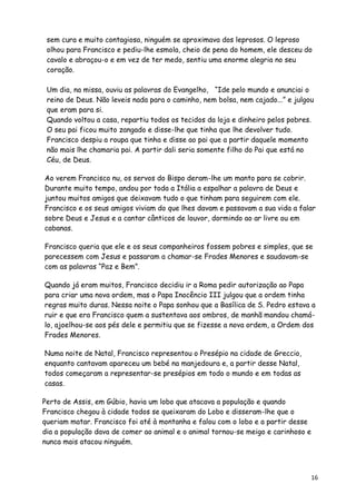 sem cura e muito contagiosa, ninguém se aproximava dos leprosos. O leproso
 olhou para Francisco e pediu-lhe esmola, cheio de pena do homem, ele desceu do
 cavalo e abraçou-o e em vez de ter medo, sentiu uma enorme alegria no seu
 coração.

 Um dia, na missa, ouviu as palavras do Evangelho, “Ide pelo mundo e anunciai o
 reino de Deus. Não leveis nada para o caminho, nem bolsa, nem cajado...” e julgou
 que eram para si.
 Quando voltou a casa, repartiu todos os tecidos da loja e dinheiro pelos pobres.
 O seu pai ficou muito zangado e disse-lhe que tinha que lhe devolver tudo.
 Francisco despiu a roupa que tinha e disse ao pai que a partir daquele momento
 não mais lhe chamaria pai. A partir dali seria somente filho do Pai que está no
 Céu, de Deus.

Ao verem Francisco nu, os servos do Bispo deram-lhe um manto para se cobrir.
Durante muito tempo, andou por toda a Itália a espalhar a palavra de Deus e
juntou muitos amigos que deixavam tudo o que tinham para seguirem com ele.
Francisco e os seus amigos viviam do que lhes davam e passavam a sua vida a falar
sobre Deus e Jesus e a cantar cânticos de louvor, dormindo ao ar livre ou em
cabanas.

Francisco queria que ele e os seus companheiros fossem pobres e simples, que se
parecessem com Jesus e passaram a chamar-se Frades Menores e saudavam-se
com as palavras “Paz e Bem”.

Quando já eram muitos, Francisco decidiu ir a Roma pedir autorização ao Papa
para criar uma nova ordem, mas o Papa Inocêncio III julgou que a ordem tinha
regras muito duras. Nessa noite o Papa sonhou que a Basílica de S. Pedro estava a
ruir e que era Francisco quem a sustentava aos ombros, de manhã mandou chamá-
lo, ajoelhou-se aos pés dele e permitiu que se fizesse a nova ordem, a Ordem dos
Frades Menores.

Numa noite de Natal, Francisco representou o Presépio na cidade de Greccio,
enquanto cantavam apareceu um bebé na manjedoura e, a partir desse Natal,
todos começaram a representar-se presépios em todo o mundo e em todas as
casas.

Perto de Assis, em Gúbio, havia um lobo que atacava a população e quando
Francisco chegou à cidade todos se queixaram do Lobo e disseram-lhe que o
queriam matar. Francisco foi até à montanha e falou com o lobo e a partir desse
dia a população dava de comer ao animal e o animal tornou-se meigo e carinhoso e
nunca mais atacou ninguém.



                                                                                   16
 