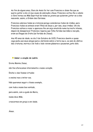 Ao fim de alguns anos, Clara de Assis foi ter com Francisco e disse-lhe que se
  queria juntar a ele e à sua causa de adoração a Deus. Francisco cortou-lhe o cabelo
  e Clara tornou-se Mãe Espiritual de todas as jovens que quiseram juntar-se a eles
  nascendo, assim, a Ordem das Clarissas.

  Francisco adorava todas as criaturas porque considerava todos de irmãos, para
  Francisco todos os animais eram filhos de Deus e, por isso, seus irmãos. Um dia
  Francisco estava a rezar e apareceu-lhe um anjo envolvido numa luz muito intensa,
  depois de desaparecer Francisco reparou que tinha feridas nas mãos e nos pés,
  eram as Chagas de Cristo (as feridas de Jesus).

  Aos 45 anos de idade, no dia 3 de Outubro de 1225, Francisco doente e quase
  cego pediu aos seus amigos para o deitarem sobre a terra nua e, ao som do cântico
  das criaturas, morreu e de todo o lado vieram pássaros e pousaram junto dele.




        Saber a oração do Lobito

Divino Menino Jesus,

nós Vos oferecemos inteiramente o nosso coração.

Enchei-o das Vossas virtudes

e ensinai-nos a imitar-vos.

Nós queremos seguir o Vosso exemplo,

com toda a nossa boa vontade,

para assim, com a ajuda de Maria,

nossa doce Mãe,

crescermos em graça e em idade.




Ámen.




                                                                                  17
 