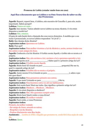 Promessa de Lobito (estudar muito bem em casa)

  Aqui fica o documento que os Lobitos e os Pata-Tenra têm de saber no dia
                              das Promessas:

Àquelà: Reparei, reparei bem, ó Lobitos, este encontro de Concelho é, para nós, muito
importante. Sabeis porquê?
Lobitos: Vamos ser mais...
Àquelà: Isso mesmo. Vamos admitir novos Lobitos na nossa Alcateia. E vós estais
dispostos a recebê-los?
Lobitos: Sim, estamos.
(O guia de cada bando fará a chamada dos seus novos elementos. À medida que o seu
nome é pronunciado, os novos Lobitos respondem "A-LA-iii".)
Balú: Que desejas desta Alcateia?
Aspirantes todos: Queremos ser Lobitos.
Balú: Para quê?
Aspirantes todos: Para melhor vivermos a Lei da Alcateia e, assim, sermos irmãos uns
dos outros e mais amigos de Jesus.
Àquelà: Conheceis a Lei da Alcateia: O Lobito escuta Àquelà; o Lobito não se escuta a si
próprio.
Aspirantes todos: Sim, nós ouvimos a Lei, ouvimos a Lei e queremos aprender a Lei.
Àquelà: (pergunta ao/à _______________) Sabes qual é o primeiro artigo da Lei?
Aspirantes todos: O Lobito escuta Àquelà.
Àquelà: Muito bem! (E virando-se para _______________, pergunta) Diz-me tu,
qual é o segundo artigo da Lei?
Aspirantes todos: O Lobito não se escuta a si próprio.
Àquelà: Assim mesmo! E tu (virando-se para __________________), sabes o que
isto quer dizer?
Aspirantes todos: Para pensarmos primeiro nos outros.
Àquelà: E que mais? (virando-se para ______________) Diz tu.
Aspirantes todos: Para fazermos outra vez até nos habituarmos.
Àquelà: Está muito bem! Dizei-me todos. Que significa o primeiro artigo da Lei?
Aspirantes todos: Obedecer... Obedecer... Obedecer.
Àquelà: E vós estais dispostos a obedecer?
Aspirantes todos: Sim. Nós queremos cumprir a Lei.
Àquelà: Muito bem! Qual é então a vossa divisa?
Aspirantes todos: Da melhor vontade!
Àquelà: Fazei então, a vossa Promessa:
Aspirantes todos:
Prometo, da melhor vontade:
- Ser amigo de Jesus, amando os outros;
- Respeitar a Lei da Alcateia;
- Praticar diariamente uma Boa Acção.
Assistente: ... Lembra-te d'Ele e daquilo que prometes-te, sendo fiel à boa acção de cada
dia.
Lobitos: Ámen.

                                                                                       20
 