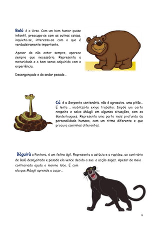 Balú é o Urso. Com um bom humor quase
infantil, preocupa-se com as outras coisas,
inquieta-se, interessa-se com o que é
verdadeiramente importante.

Apesar de não estar sempre, aparece
sempre que necessário. Representa a
maturidade e o bom senso adquirido com a
experiência.

Desengonçado e de andar pesado…




                          Cá é a Serpente centenária, não é agressiva, uma pitão…
                          É lenta , mobilizá-la exige trabalho. Impõe um certo
                          respeito e salva Máugli em algumas situações, com os
                          Banderlougues. Representa uma parte mais profunda da
                          personalidade humana, com um ritmo diferente e que
                          procura caminhos diferentes.




Bàguirà a Pantera, é um felino ágil. Representa a astúcia e a rapidez, ao contrário
de Balú desajeitado e pesado ela vence decido a sua a acção sagaz. Apesar de meio
contrariada ajuda o menino lobo. É com
ela que Máugli aprende a caçar…




                                                                                    6
 