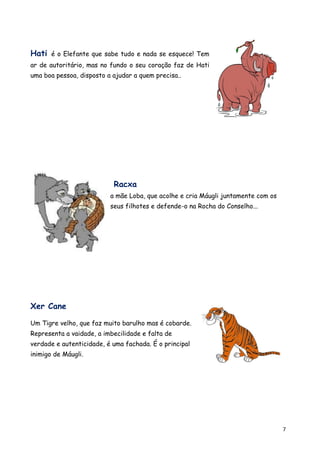 Hati é o Elefante que sabe tudo e nada se esquece! Tem
ar de autoritário, mas no fundo o seu coração faz de Hati
uma boa pessoa, disposto a ajudar a quem precisa..




                           Racxa
                          a mãe Loba, que acolhe e cria Máugli juntamente com os
                          seus filhotes e defende-o na Rocha do Conselho...




Xer Cane

Um Tigre velho, que faz muito barulho mas é cobarde.
Representa a vaidade, a imbecilidade e falta de
verdade e autenticidade, é uma fachada. É o principal
inimigo de Máugli.




                                                                                   7
 