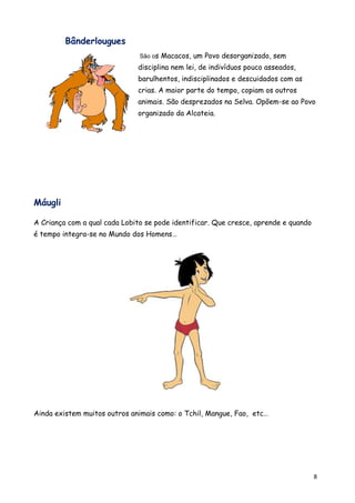 Bânderlougues
                               São os   Macacos, um Povo desorganizado, sem
                              disciplina nem lei, de indivíduos pouco asseados,
                              barulhentos, indisciplinados e descuidados com as
                              crias. A maior parte do tempo, copiam os outros
                              animais. São desprezados na Selva. Opõem-se ao Povo
                              organizado da Alcateia.




Máugli

A Criança com a qual cada Lobito se pode identificar. Que cresce, aprende e quando
é tempo integra-se no Mundo dos Homens…




Ainda existem muitos outros animais como: o Tchil, Mangue, Fao, etc…




                                                                                     8
 