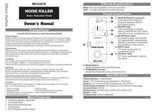 Hard: Provide hard effect of noise reduction .
Soft: Provide soft effect of noise reduction.

Noise Reduction Pedal
3
Hard
Soft

6

7
4
THRESHOLD

5

1. TRUE BYPASS Footswitch:
Push down the footswitch
to switch between effects
and bypass status.
2. ON/OFF LED:
Instructs effects or bypass
status of NOISE KILLER, when
the LED is lit up, the effects is on.
3. DC IN Power Jack:
For power supply, use a 9-volt
DC regulated AC adapter(plug
polarity is positive on the barrel
and negative in the center).
4. INPUT Jack:
1/4” mono audio jack, for
connecting guitar.
5. OUTPUT Jack:
1/4” mono audio jack, outputs
the signal.

6. Mode Switch:
Switch between Hard and Soft mode.
7. THRESHOLD Knob:
Adjust the threshold of the noise reduction.

Effects Modes: 2 (Hard/Soft)
Input: 1/4” monaural jack (impedance: 1M Ohms )
Output: 1/4” monaural jack (impedance: 100 Ohms)
Power Requirements: AC adapter 9V DC (center minus plug)
Current Draw: 26 mA
Dimensions: 93.5mm (D) × 42mm (W) × 52mm (H)
Weight: 160g
Accessories: Owner’s Manual

Main Features
2 Working Modes: Hard/Soft
Full metal shell
Very small and exquisite
True bypass
DC 9V Adapter power supply

* Disclaimer: Any specification’s update won't be amended in this manual.

 