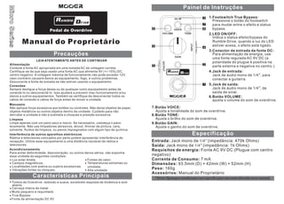 Painel de Instruções
3

Pedal de Overdrive

Manual do Proprietário

6

7
8
2.LED ON/OFF:

9

4

Precauções
LEIA ATENTAMENTE ANTES DE CONTINUAR
Alimentação
Conecte a fonte AC apropriada em uma tomada AC de voltagem correta.
Certifique-se de que seja usado uma fonte AC que alimente 9V (+/-10%) DC,
centro negativo. A voltagem máxima de funcionamento não pode exceder 12V,
caso contrário causará danos ao equipamento, fogo, e outros problemas.
Desconecte a fonte da tomada se não estiver usando o equipamento.
Conexões
Sempre desligue a força desse ou de qualquer outro equipamento antes de
conectá-lo ou desconectá-lo. Isso ajudará a prevenir mau funcionamento e/ou
danos a outros equipamentos. Também se certifique de desconectar todos os
cabos de conexão e cabos de força antes de mover a unidade.
Manuseio
Não aplique força excessiva aos botões ou controles. Não deixe objetos de papel,
objetos metálicos ou outros objetos dentro da unidade. Cuidado para não
derrubar a unidade e não a submeta a choques e pressão excessiva.
Limpeza
Limpe apenas com um pano seco e macio. Se necessário, umedeça o pano
levemente. Não use limpadores abrasivos, álcool, thinner de pintura, cera,
solvente, fluidos de limpeza, ou panos impregnados com algum tipo de química.
Interferência de outros aparelhos eletrônicos
Rádios e televisores colocados por perto podem apresentar interferência de
recepção. Utilize esse equipamento a uma distância razoável de rádios e
televisores.
Acondicionamento
Para evitar deformidade, descoloração, ou outros danos sérios, não exponha
essa unidade às seguintes condições:
Luz solar direta;
Fontes de calor;
Temperaturas extremas ou
Campos magnéticos;
Localidades com poeira ou sujeira excessivas;
umidade;
Vibrações fortes ou choques;
Alta umidade.

Características Principais
Timbre de Overdrive redondo e suave, excelente resposta de dinâmica e som
aberto
Carcaça inteira de metal
Muito pequeno e requintado
True Bypass

1.Footswitch True Bypass:

5

3.Conector de entrada da fonte DC:

2

4.Jack de entrada:

5.Jack de saída:
6.Botão VOLUME:
7.Botão VOICE:
Ajusta a tonalidade do som de overdrive.
8.Botão TONE:
Ajusta o brilho do som de overdrive.
9.Botão GAIN:
Ajusta o ganho do som de overdrive.

Especificação
Entrada: Jack mono de 1/4” (impedância: 470k Ohms)
Saída: Jack mono de 1/4” (impedância: 1k Ohms)
Requisitos de energia: Fonte AC 9V DC (Plugue com centro
negativo)
Corrente de Consumo: 7 mA
Dimensões: 93.5mm (D) × 42mm (W) × 52mm (H)
Peso: 160g
Acessórios: Manual do Proprietário

 