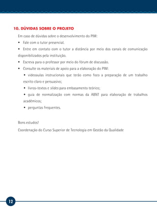 12
Manual de Estágio
10. DÚVIDAS SOBRE O PROJETO
Em caso de dúvidas sobre o desenvolvimento do PIM:
ƒƒ Fale com o tutor presencial.
ƒƒ Entre em contato com o tutor a distância por meio dos canais de comunicação
disponibilizados pela instituição.
ƒƒ Escreva para o professor por meio do fórum de discussão.
ƒƒ Consulte os materiais de apoio para a elaboração do PIM:
ƒƒ videoaulas instrucionais que terão como foco a preparação de um trabalho
escrito claro e persuasivo;
ƒƒ livros-textos e slides para embasamento teórico;
ƒƒ guia de normalização com normas da ABNT para elaboração de trabalhos
acadêmicos;
ƒƒ perguntas frequentes.
Bons estudos!
Coordenação do Curso Superior de Tecnologia em Gestão da Qualidade
 