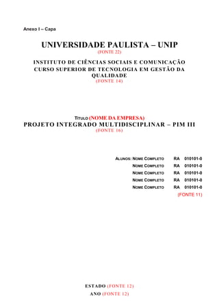 Anexo I – Capa
UNIVERSIDADE PAULISTA – UNIP
(FONTE 22)
INSTITUTO DE CIÊNCIAS SOCIAIS E COMUNICAÇÃO
CURSO SUPERIOR DE TECNOLOGIA EM GESTÃO DA
QUALIDADE
(FONTE 14)
TÍTULO (NOME DA EMPRESA)
PROJETO INTEGRADO MULTIDISCIPLINAR – PIM III
(FONTE 16)
ALUNOS: NOME COMPLETO RA 010101-0
NOME COMPLETO RA 010101-0
NOME COMPLETO RA 010101-0
NOME COMPLETO RA 010101-0
NOME COMPLETO RA 010101-0
(FONTE 11)
ESTADO (FONTE 12)
ANO (FONTE 12)
 