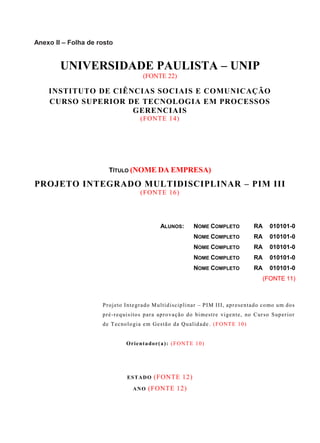 Anexo II – Folha de rosto
UNIVERSIDADE PAULISTA – UNIP
(FONTE 22)
INSTITUTO DE CIÊNCIAS SOCIAIS E COMUNICAÇÃO
CURSO SUPERIOR DE TECNOLOGIA EM PROCESSOS
GERENCIAIS
(FONTE 14)
TÍTULO (NOME DA EMPRESA)
PROJETO INTEGRADO MULTIDISCIPLINAR – PIM III
(FONTE 16)
ALUNOS: NOME COMPLETO RA 010101-0
NOME COMPLETO RA 010101-0
NOME COMPLETO RA 010101-0
NOME COMPLETO RA 010101-0
NOME COMPLETO RA 010101-0
(FONTE 11)
Projeto Integrado Multidisciplinar – PIM III, apresentado como um dos
pré-requisitos para aprovação do bimestre vigente, no Curso Superior
de Tecnologia em Gestão da Qualidade. (FONTE 10)
Orientador(a): (FONTE 10)
ESTADO (FONTE 12)
ANO (FONTE 12)
 