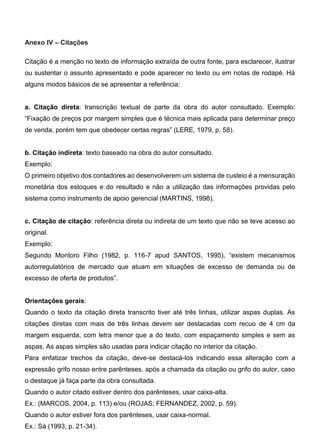 Anexo IV – Citações
Citação é a menção no texto de informação extraída de outra fonte, para esclarecer, ilustrar
ou sustentar o assunto apresentado e pode aparecer no texto ou em notas de rodapé. Há
alguns modos básicos de se apresentar a referência:
a. Citação direta: transcrição textual de parte da obra do autor consultado. Exemplo:
“Fixação de preços por margem simples que é técnica mais aplicada para determinar preço
de venda, porém tem que obedecer certas regras” (LERE, 1979, p. 58).
b. Citação indireta: texto baseado na obra do autor consultado.
Exemplo:
O primeiro objetivo dos contadores ao desenvolverem um sistema de custeio é a mensuração
monetária dos estoques e do resultado e não a utilização das informações providas pelo
sistema como instrumento de apoio gerencial (MARTINS, 1998).
c. Citação de citação: referência direta ou indireta de um texto que não se teve acesso ao
original.
Exemplo:
Segundo Montoro Filho (1982, p. 116-7 apud SANTOS, 1995), “existem mecanismos
autorregulatórios de mercado que atuam em situações de excesso de demanda ou de
excesso de oferta de produtos”.
Orientações gerais:
Quando o texto da citação direta transcrito tiver até três linhas, utilizar aspas duplas. As
citações diretas com mais de três linhas devem ser destacadas com recuo de 4 cm da
margem esquerda, com letra menor que a do texto, com espaçamento simples e sem as
aspas. As aspas simples são usadas para indicar citação no interior da citação.
Para enfatizar trechos da citação, deve-se destacá-los indicando essa alteração com a
expressão grifo nosso entre parênteses, após a chamada da citação ou grifo do autor, caso
o destaque já faça parte da obra consultada.
Quando o autor citado estiver dentro dos parênteses, usar caixa-alta.
Ex.: (MARCOS, 2004, p. 113) e/ou (ROJAS; FERNANDEZ, 2002, p. 59).
Quando o autor estiver fora dos parênteses, usar caixa-normal.
Ex.: Sá (1993, p. 21-34).
 