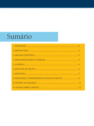 Sumário
1. INTRODUÇÃO............................................................................................................................. 3
2. OBJETIVO GERAL....................................................................................................................... 3
3. OBJETIVOS ESPECÍFICOS......................................................................................................... 4
4. OPERACIONALIZAÇÃO DO TRABALHO............................................................................... 4
5. A EMPRESA................................................................................................................................. 4
6. ESTRUTURA DO PROJETO....................................................................................................... 5
7. DISCIPLINAS............................................................................................................................... 7
8. ORIENTAÇÕES E PROCEDIMENTOS DE ENVIO DO PROJETO....................................... 9
9. CRITÉRIOS DE AVALIAÇÃO .................................................................................................... 11
10. DÚVIDAS SOBRE O PROJETO.............................................................................................. 12
 