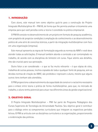 3
Serviço Social
1. INTRODUÇÃO
Caro aluno, este manual tem como objetivo guiá-lo para a construção do Projeto
Integrado Multidisciplinar III – PIM III, de forma que lhe permita analisar criticamente uma
empresa para que você perceba como a teoria é concebida na prática empresarial.
O PIM III consiste no desenvolvimento de um projeto em formato de pesquisa acadêmica,
com propósito de propiciar condições à ampliação do conhecimento e ao desenvolvimento
prático de uma série de conceitos teóricos, a partir da integração multidisciplinar com foco
em uma organização (empresa).
Este manual apresenta as regras de formatação segundo as normas da ABNT e você deve
atender todas as solicitações. O manual também aborda o conteúdo a ser contemplado no
trabalho, de acordo com as disciplinas do bimestre em curso. Fique atento aos detalhes,
eles são cruciais para sua aprovação.
Outro fator a ser considerado – e que se faz muito relevante – é que cópias de sites,
trabalhos de outras pessoas, trechos copiados de toda e qualquer fonte de pesquisa, sem as
devidas normas de citação da ABNT, são proibidos e reprovam o aluno, mesmo que alguns
outros itens tenham sido atendidos.
O PIM proporciona o desenvolvimento da capacidade de construir o raciocínio necessário
para o enlace entre teoria e prática de forma multidisciplinar, para que, no mercado de
trabalho, o aluno tenha potencial para atuar nas diferentes áreas da gestão organizacional.
2. OBJETIVO GERAL
O Projeto Integrado Multidisciplinar – PIM faz parte do Programa Pedagógico dos
Cursos Superiores de Tecnologia da Universidade Paulista. Seu objetivo geral é contribuir
para o diálogo entre os componentes curriculares que integram os respectivos períodos
letivos. O PIM se articula com as disciplinas curriculares e as organizações, proporcionando
a evidenciação das práticas.
 