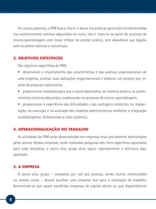 4
Manual de Estágio
Em outras palavras, o PIM busca inserir o aluno nas práticas gerenciais fundamentadas
nos conhecimentos teóricos adquiridos no curso, isto é, trata-se da parte do processo de
ensino-aprendizagem com maior ênfase no caráter prático, sem abandonar sua ligação
com os pilares teóricos e conceituais.
3. OBJETIVOS ESPECÍFICOS
São objetivos específicos do PIM:
ƒƒ desenvolver o levantamento das características e das práticas organizacionais de
uma empresa, analisar suas aplicações organizacionais e elaborar um projeto que re-
sulte da pesquisa exploratória;
ƒƒ proporcionar condições para que o aluno desenvolva, de maneira prática, os conhe-
cimentos teóricos adquiridos, colaborando no processo de ensino-aprendizagem;
ƒƒ proporcionar a experiência das dificuldades e das vantagens existentes na implan-
tação, na execução e na avaliação dos modelos administrativos mediante a integração
multidisciplinar, fortalecendo a visão sistêmica.
4. OPERACIONALIZAÇÃO DO TRABALHO
As atividades do PIM serão desenvolvidas em empresas reais previamente selecionadas
pelos alunos. Nessas empresas, serão realizadas pesquisas dos itens específicos apontados
para cada disciplina, o aluno e/ou grupo deve seguir rigorosamente a estrutura aqui
apontada.
5. A EMPRESA
O aluno e/ou grupo – composto por até seis pessoas, sendo alunos matriculados
no mesmo curso – deverá escolher uma empresa real para a realização do trabalho.
Recomenda-se que sejam escolhidas empresas de capital aberto ou que disponibilizem
 