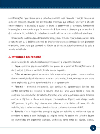 5
Serviço Social
as informações necessárias para o trabalho proposto, não havendo restrição quanto ao
ramo de negócios. Deverão ser privilegiadas empresas que estejam “abertas” à atitude
empreendedora e dispostas a ajudar o aluno a desenvolver a atividade, fornecendo
informações e mostrando o que for necessário. É fundamental observar que tal escolha é
determinante da qualidade do trabalho a ser realizado – e de responsabilidade do aluno.
Uma escolha inadequada poderá resultar em perda de tempo e resultados negativos para
o trabalho em si. O desenvolvimento do projeto ficará sob a orientação de um professor
orientador, orientação que ocorrerá via fórum de discussão, tutoria presencial do polo e
tutoria a distância.
6. ESTRUTURA DO PROJETO
A apresentação do trabalho realizado deverá conter a seguinte estrutura:
ƒƒ Capa – primeira página do trabalho que possui as seguintes informações: nome(s)
do(s) autor(es), título e subtítulo, local e ano de depósito.
ƒƒ Folha de rosto – possui as mesmas informações da capa, porém com o acréscimo
de uma descrição detalhada sobre a natureza do trabalho, isto é, consiste em um breve
texto explicando qual é o tipo do trabalho a ser apresentado.
ƒƒ Resumo – elemento obrigatório, que consiste na apresentação concisa dos
pontos relevantes do trabalho. O resumo deve dar uma visão rápida e clara do
conteúdo e das conclusões do trabalho. Constitui-se de uma sequência corrente de frases
concisas e objetivas e não de uma simples enumeração de tópicos, não ultrapassando
500 palavras, seguido, logo abaixo, das palavras representativas do conteúdo do
trabalho, isto é, palavras-chave e/ou descritores, conforme normas da ABNT.
ƒƒ Sumário – é a relação das principais seções do trabalho, na ordem em que se
sucedem no texto e com indicação da página inicial. As seções do trabalho devem
ser numeradas em algarismos arábicos. Elementos como listas de figuras, tabelas,
 