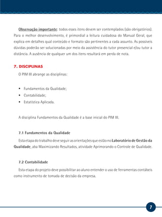 7
Serviço Social
Observação importante: todos esses itens devem ser contemplados (são obrigatórios).
Para o melhor desenvolvimento, é primordial a leitura cuidadosa do Manual Geral, que
explica em detalhes qual conteúdo e formato são pertinentes a cada assunto. As possíveis
dúvidas poderão ser solucionadas por meio da assistência do tutor presencial e/ou tutor a
distância. A ausência de qualquer um dos itens resultará em perda de nota.
7. DISCIPLINAS
O PIM III abrange as disciplinas:
ƒƒ Fundamentos da Qualidade;
ƒƒ Contabilidade;
ƒƒ Estatística Aplicada.
A disciplina Fundamentos da Qualidade é a base inicial do PIM III.
7.1 Fundamentos da Qualidade
Esta etapa do trabalho deve seguir as orientações que estão no Laboratório de Gestão da
Qualidade, aba Maximizando Resultados, atividade Aprimorando o Controle de Qualidade.
7.2 Contabilidade
Esta etapa do projeto deve possibilitar ao aluno entender o uso de ferramentas contábeis
como instrumento de tomada de decisão da empresa.
 