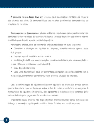 8
Manual de Estágio
A primeira coisa a fazer deve ser: levantar os demonstrativos contábeis da empresa
dos últimos dois anos. Os demonstrativos são: balanço patrimonial, demonstrativo do
resultado do exercício.
Com posse desse documento: efetuar a análise da estrutura do balanço patrimonial e da
demonstração do resultado do exercício. Utilizar as técnicas de análise dos demonstrativos
contábeis para discutir a parte contábil do projeto.
Para fazer a análise, deve-se recorrer às análises realizadas em aula, tais como:
ƒƒ Comentar a situação de liquidez da empresa, considerando-se apenas esses
dois grupos:
ƒƒ Liquidez – geral, imediata, seca e corrente.
ƒƒ Imobilização do PL – se a empresa aplica em ativo imobilizado, cite um exemplo (ter-
renos, edificações, instalações, veículos etc.).
ƒƒ Grau de endividamento.
ƒƒ Cada uma das fórmulas deve ser comentada, comparar o ano mais recente com o
mais antigo, comentando se melhorou ou se piorou a situação da empresa.
Obs.: a administração da liquidez consiste em equiparar os prazos das dívidas com os
prazos dos ativos e outros fluxos de caixa, a fim de evitar a insolvência da empresa. A
mensuração da liquidez é importante, pois apresenta a capacidade de a empresa gerar
caixa suficiente para pagar seus fornecedores e credores.
Importante: caso a empresa não disponibilize as informações reais para a elaboração do
balanço, o aluno e/ou equipe poderá utilizar dados fictícios, mas em último caso.
 