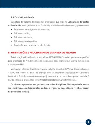 9
Serviço Social
7.3 Estatística Aplicada
Esta etapa do trabalho deve seguir as orientações que estão no Laboratório de Gestão
da Qualidade, aba Experimentos da Qualidade, atividade Análise Estatística, apresentando:
ƒƒ Tabela com a medição das 50 amostras,
ƒƒ Cálculo da média,
ƒƒ Cálculo da variância,
ƒƒ Cálculo do desvio padrão,
ƒƒ Conclusão sobre o aceite ou não do lote.
8. ORIENTAÇÕES E PROCEDIMENTOS DE ENVIO DO PROJETO
As orientações são realizadas pelo telefone 0800 0109000 (Tutoria) e por fórum específico
para orientação do PIM. Em ambos os canais, você pode tirar dúvidas sobre a elaboração e
a entrega do PIM.
Verifique as informações sobre o envio do trabalho no Ambiente Virtual de Aprendizagem
– AVA, bem como as datas de entrega, que se encontram publicadas no Calendário
Acadêmico. O título a ser colocado no projeto deverá ser o nome da empresa estudada. O
link de entrega é o seguinte: <http://trabalhosacademicos.unip.br/entrega>.
Os alunos reprovados em qualquer uma das disciplinas PIM só poderão enviar
seus projetos caso estejam matriculados em regime de dependência (verificar prazos
na Secretaria Virtual).
 