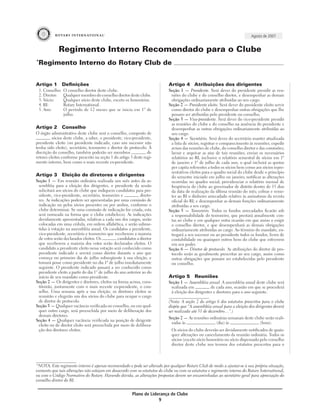 Agosto de 2007


              Regimento Interno Recomendado para o Clube
*
 Regimento Interno do Rotary Club de


Artigo 1           Deﬁnições                                                 Artigo 4 Atribuições dos dirigentes
    1. Conselho:   O conselho diretor deste clube.                           Seção 1 — Presidente. Será dever do presidente presidir as reu-
    2. Diretor:    Qualquer membro do conselho diretor deste clube.           niões do clube e do conselho diretor, e desempenhar as demais
    3. Sócio:      Qualquer sócio deste clube, exceto os honorários.          obrigações ordinariamente atribuídas ao seu cargo.
    4. RI:         Rotary International.                                     Seção 2 — Presidente eleito. Será dever do presidente eleito servir
    5. Ano:        O período de 12 meses que se inicia em 1º de               como diretor do clube e desempenhar outras obrigações que lhe
                   julho.                                                     possam ser atribuídas pelo presidente ou conselho.
                                                                             Seção 3 — Vice-presidente. Será dever do vice-presidente presidir
                                                                              as reuniões do clube e do conselho na ausência do presidente e
Artigo 2           Conselho                                                   desempenhar as outras obrigações ordinariamente atribuídas ao
O órgão administrativo deste clube será o conselho, composto de               seu cargo.
          sócios deste clube, a saber, o presidente, vice-presidente,        Seção 4 — Secretário. Será dever do secretário manter atualizada
presidente eleito (ou presidente indicado, caso um sucessor não               a lista de sócios; registrar o comparecimento às reuniões; expedir
tenha sido eleito), secretário, tesoureiro e diretor de protocolo. À          avisos das reuniões de clube, do conselho diretor e das comissões;
discrição do conselho, também poderão ser membros                 di-         lavrar e arquivar as atas de tais reuniões; enviar os necessários
retores eleitos conforme prescrito na seção 1 do artigo 3 deste regi-         relatórios ao RI, inclusive o relatório semestral de sócios em 1º
mento interno, bem como o mais recente ex-presidente.                         de janeiro e 1º de julho de cada ano, o qual incluirá as quotas
                                                                              per capita referentes a todos os sócios bem como aos sócios repre-
                                                                              sentativos eleitos para o quadro social do clube desde o princípio
Artigo 3           Eleição de diretores e dirigentes                          do semestre iniciado em julho ou janeiro; notificar as alterações
Seção 1 — Em reunião ordinária realizada um mês antes da as-                  ocorridas no quadro social; providenciar o relatório mensal de
 sembléia para a eleição dos dirigentes, o presidente da sessão               freqüência do clube ao governador de distrito dentro de 15 dias
 solicitará aos sócios do clube que indiquem candidatos para pre-             da data de realização da última reunião do mês; cobrar e reme-
 sidente, vice-presidente, secretário, tesoureiro e          direto-          ter ao RI o dinheiro arrecadado relativo às assinaturas da revista
 res. As indicações podem ser apresentadas por uma comissão de                oficial do RI; e desempenhar as demais funções ordinariamente
 indicação ou pelos sócios presentes ou por ambos, conforme o                 atribuídas a seu cargo.
 clube determinar. Se uma comissão de indicação for criada, esta             Seção 5 — Tesoureiro. Todos os fundos arrecadados ficarão sob
 será nomeada na forma que o clube estabelecer. As indicações                 a responsabilidade do tesoureiro, que prestará anualmente con-
 devidamente apresentadas, relativas a cada um dos cargos, serão              tas ao clube e em qualquer outra ocasião em que assim o exigir
 colocadas em uma cédula, em ordem alfabética, e serão subme-                 o conselho diretor, e que desempenhará as demais obrigações
 tidas à votação na assembléia anual. Os candidatos a presidente,             ordinariamente atribuídas ao cargo. Ao término do mandato, en-
 vice-presidente, secretário e tesoureiro que receberem a maioria             tregará a seu sucessor ou ao presidente todos os fundos, livros de
 de votos serão declarados eleitos. Os          candidatos a diretor          contabilidade ou quaisquer outros bens do clube que estiverem
 que receberem a maioria dos votos serão declarados eleitos. O                em seu poder.
 candidato a presidente eleito nessa votação será conhecido como             Seção 6 — Diretor de protocolo. As atribuições do diretor de pro-
 presidente indicado e servirá como diretor durante o ano que                 tocolo serão as geralmente prescritas ao seu cargo, assim como
 começa no primeiro dia de julho subseqüente à sua eleição, e                 outras obrigações que possam ser estabelecidas pelo presidente
 tomará posse como presidente no dia 1º de julho imediatamente                ou conselho.
 seguinte. O presidente indicado passará a ser conhecido como
 presidente eleito a partir do dia 1° de julho do ano anterior ao do
 início de seu mandato como presidente.                                      Artigo 5       Reuniões
Seção 2 — Os dirigentes e diretores, eleitos na forma acima, cons-           Seção 1 — Assembléia anual. A assembléia anual deste clube será
 tituirão, juntamente com o mais recente ex-presidente, o con-                realizada em           de cada ano, ocasião em que se procederá
 selho. Uma semana após a sua eleição, os diretores eleitos se                à eleição dos dirigentes e diretores para o ano seguinte.
 reunirão e elegerão um dos sócios do clube para ocupar o cargo
 de diretor de protocolo.                                                    (Nota: A seção 2 do artigo 6 dos estatutos prescritos para o clube
Seção 3 — Qualquer vacância verificada no conselho, ou em qual-              dispõe que “A assembléia anual para a eleição dos dirigentes deverá
 quer outro cargo, será preenchida por meio de deliberação dos               ser realizada até 31 de dezembro…”.)
 demais diretores.
                                                                             Seção 2 — As reuniões ordinárias semanais deste clube serão reali-
Seção 4 — Qualquer vacância verificada na posição de dirigente
                                                                              zadas às                 (dia) às                 (hora).
 eleito ou de diretor eleito será preenchida por meio de delibera-
 ção dos diretores eleitos.                                                   Os sócios do clube deverão ser devidamente notificados de quais-
                                                                              quer alterações ou cancelamento da reunião ordinária. Todos os
                                                                              sócios (exceto sócio honorário ou sócio dispensado pelo conselho
                                                                              diretor deste clube nos termos dos estatutos prescritos para o



*NOTA: Este regimento interno é apenas recomendado e pode ser alterado por qualquer Rotary Club de modo a ajustar-se à sua própria situação,
contanto que tais alterações não estejam em desacordo com os estatutos do clube ou com os estatutos e regimento interno do Rotary International,
ou com o Código Normativo do Rotary. Havendo dúvida, as alterações propostas devem ser encaminhadas ao secretário geral para apreciação do
conselho diretor do RI.


                                                         Plano de Liderança de Clube
                                                                      9
 