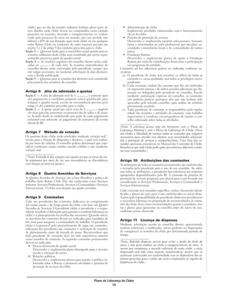 clube) que no dia da reunião ordinária tenham pleno gozo de                • Administração do clube
 seus direitos neste clube devem ser computados como estando                    Implementa atividades relacionadas com o funcionamento
 presentes ou ausentes, devendo o comparecimento ser eviden-                    eficaz do clube.
 ciado pela presença do sócio na reunião, por um período não                • Projetos de prestação de serviços
 inferior a 60% de sua duração, quer neste clube ou em qualquer                 Desenvolve e implementa projetos educacionais, humani-
 outro Rotary Club, ou conforme de outra maneira previsto nas                   tários e relacionados ao setor profissional que atendam ne-
 seções 1 e 2 do artigo 9 dos estatutos prescritos para o clube.                cessidades comunitárias locais e de comunidades de outros
Seção 3 — Quorum tanto para a assembléia anual quanto para as                   países.
 reuniões ordinárias deste clube será constituído por sócios repre-         • Fundação Rotária
 sentando uma terça parte do quadro social.                                     Desenvolve e implementa planos de apoio à Fundação
Seção 4 — As reuniões regulares do conselho diretor serão reali-                Rotária por meio de contribuições financeiras e participação
 zadas no            de cada mês. As reuniões extraordinárias do                em programas da entidade.
 conselho diretor serão convocadas pelo presidente, sempre que            Comissões ad hoc adicionais podem ser indicadas conforme ne-
 este julgar necessário, ou mediante solicitação de dois diretores,       cessárias.
 com a devida notificação.                                                 (a) O presidente do clube será membro ex officio de todas as
Seção 5 — Quorum para as reuniões dos diretores será constituído                comissões e, nessa qualidade, terá todos os privilégios corres-
 pela maioria dos membros do conselho.                                          pondentes.
                                                                           (b) Cada comissão cuidará dos assuntos que lhe são atribuídos
                                                                                no regimento interno e de outros assuntos adicionais que lhe
Artigo 6       Jóia de admissão e quotas                                        possam ser delegados pelo presidente ou conselho. Exceto
Seção 1 — A jóia de admissão será de $            , e somente após              mediante autorização expressa do conselho, as comissões
 seu pagamento o candidato proposto estará qualificado para                     não poderão praticar quaisquer atos que não tenham sido
 integrar o quadro social, exceto na circunstância prevista pelo                aprovados pelo referido conselho, após análise de relatório
 artigo 11 dos estatutos prescritos para o clube.                               previamente recebido.
Seção 2 — A quota anual por sócio será de $              , pagável         (c) Todo presidente de comissão se responsabiliza pela regula-
 em duas parcelas semestrais no primeiro dia de julho e de janei-               ridade das reuniões e atividades da comissão, cujo trabalho
 ro, ficando desde já estabelecido que parte de cada pagamento                  supervisiona e coordena, encarregando-se de manter o con-
 semestral será referente ao pagamento da assinatura da revista                 selho informado sobre todas as atividades.
 oficial do RI.
                                                                          (Nota: A estrutura acima está em harmonia com o Plano de
                                                                          Liderança Distrital e com o Plano de Liderança do Clube. Dá-se
Artigo 7       Método de votação                                          aos clubes a liberdade de nomear todas as comissões que julgarem
Os assuntos deste clube serão resolvidos mediante votação oral*,          necessárias para atender com eficácia suas necessidades relaciona-
exceto para a eleição de dirigentes e diretores, a qual será realiza-     das a prestação de serviços e companheirismo. Uma lista das co-
da por meio de cédulas. O conselho poderá determinar que espe-            missões opcionais encontra-se no Manual das Comissões de Clube.
cíficas resoluções sejam votadas usando cédulas e não mediante            Ressalva-se que todo clube pode optar por estrutura diferente confor-
votação oral.                                                             me suas necessidades.)

(*Nota: Entende-se por votação oral aquela em que os sócios do clu-
be expressam por meio da voz sua concordância ou discordância             Artigo 10 Atribuições das comissões
com relação ao item em pauta.)                                            As atribuições de todas as comissões permanentes são estabelecidas
                                                                          e revisadas pelo presidente para o ano de seu mandato. Ao infor-
                                                                          mar sobre as atribuições, o presidente fará referência aos materiais
Artigo 8       Quatro Avenidas de Serviços                                apropriados disponibilizados pelo RI. A comissão de projetos de
As Quatro Avenidas de Serviços são a base filosófica e prática do         prestação de serviços preparará seus planos para o ano levando em
trabalho deste Rotary Club. Elas são conhecidas como Serviços             consideração os Serviços Profissionais, Serviços à Comunidade e
Internos, Serviços Profissionais, Serviços à Comunidade e Serviços        Serviços Internacionais.
Internacionais. O clube será atuante nas quatro avenidas.
                                                                          Cada comissão terá mandato específico, metas claramente identi-
                                                                          ficadas e planos de ação para o ano estabelecidos no início deste.
Artigo 9       Comissões                                                  A principal responsabilidade do presidente eleito será providenciar
Cabe aos presidentes das comissões dedicar-se ao cumprimento              a necessária liderança na preparação de recomendações às comis-
das metas anuais e de longo prazo do clube com base nas Quatro            sões do clube, bem como recomendações quanto a mandatos, me-
Avenidas de Serviços. O presidente eleito, o presidente e o ex-pre-       tas e planos para apresentar ao conselho antes do início do ano,
sidente imediato colaborarão para garantir a contínua liderança no        conforme acima observado.
clube e o planejamento da escolha dos sucessores. Quando viável,
os membros das comissões devem ser indicados para mandatos de
três anos para assegurar a continuidade do trabalho. O presidente
                                                                          Artigo 11        Licença de dispensa
eleito é responsável pelo preenchimento de vagas nas comissões,           Mediante solicitação escrita ao conselho diretor, apresentando
indicação dos presidentes das comissões e realização de reuniões          motivos suficientes e justificados, sócios poderão ser dispensados
de planejamento antes da tomada de posse. Recomenda-se que                de comparecer às reuniões do clube por determinado período de
todo presidente de comissão deve ter tido experiência anterior            tempo.
como membro de comissão. As seguintes comissões permanentes
devem ser indicadas:                                                      (Nota: Referida dispensa servirá para evitar a perda do título de
   • Desenvolvimento do quadro social                                     sócio; e não para creditar ao clube o comparecimento do sócio. A
      Desenvolve e implementa plano abrangente para o recruta-            menos que compareça a reunião ordinária de outro clube, o sócio
      mento e retenção de sócios.                                         dispensado será tido como ausente, ressalvando-se, porém, que as
   • Relações públicas                                                    ausências autorizadas em conformidade com os dispositivos dos es-
      Desenvolve e implementa planos para manter o público in-            tatutos prescritos para o clube não serão computadas no registro de
      formado sobre o Rotary e promover atividades e projetos de          freqüência do clube.)
      prestação de serviços do clube.



                                                         Plano de Liderança de Clube
                                                                      10
 