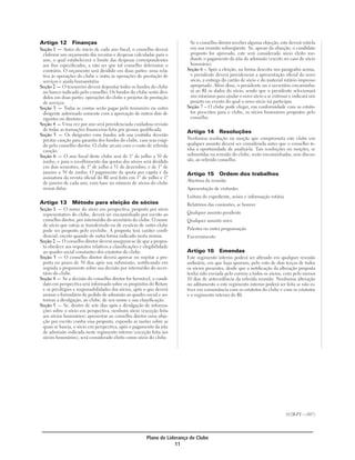 Artigo 12        Finanças                                                  Se o conselho diretor receber alguma objeção, este deverá votá-la
Seção 1 — Antes do início de cada ano fiscal, o conselho deverá            em sua reunião subseqüente. Se, apesar da objeção, o candidato
 elaborar um orçamento das receitas e despesas calculadas para o           proposto for aprovado, este será considerado sócio eleito me-
 ano, o qual estabelecerá o limite das despesas correspondentes            diante o pagamento da jóia de admissão (exceto no caso de sócio
 aos fins especificados, a não ser que tal conselho determine o            honorário).
 contrário. O orçamento será dividido em duas partes: uma rela-           Seção 6 – Após a eleição, na forma descrita nos parágrafos acima,
 tiva às operações do clube e outra às operações de prestação de           o presidente deverá providenciar a apresentação oficial do novo
 serviços e ajuda humanitária.                                             sócio, a entrega do cartão de sócio e do material rotário impresso
Seção 2 — O tesoureiro deverá depositar todos os fundos do clube           apropriado. Além disso, o presidente ou o secretário encaminha-
 no banco indicado pelo conselho. Os fundos do clube serão divi-           rá ao RI os dados do sócio, sendo que o presidente selecionará
 didos em duas partes: operações do clube e projetos de prestação          um rotariano para ajudar o novo sócio a se entrosar e indicará um
 de serviços.                                                              projeto ou evento do qual o novo sócio irá participar.
Seção 3 — Todas as contas serão pagas pelo tesoureiro ou outro            Seção 7 – O clube pode eleger, em conformidade com os estatu-
 dirigente autorizado somente com a aprovação de outros dois di-           tos prescritos para o clube, os sócios honorários propostos pelo
 rigentes ou diretores.                                                    conselho.
Seção 4 — Uma vez por ano será providenciada cuidadosa revisão
 de todas as transações financeiras feita por pessoa qualificada.         Artigo 14       Resoluções
Seção 5 — Os dirigentes com fundos sob sua custódia deverão
 prestar caução para garantia dos fundos do clube, caso seja exigi-       Nenhuma resolução ou moção que comprometa este clube em
 do pelo conselho diretor. O clube arcará com o custo de referida         qualquer assunto deverá ser considerada antes que o conselho te-
 caução.                                                                  nha a oportunidade de analisá-la. Tais resoluções ou moções, se
Seção 6 — O ano fiscal deste clube será de 1º de julho a 30 de            submetidas na reunião do clube, serão encaminhadas, sem discus-
 junho, e para o recolhimento das quotas dos sócios será dividido         são, ao referido conselho.
 em dois semestres, de 1º de julho a 31 de dezembro, e de 1º de
 janeiro a 30 de junho. O pagamento da quota per capita e da              Artigo 15       Ordem dos trabalhos
 assinatura da revista oficial do RI será feito em 1º de julho e 1º
                                                                          Abertura da reunião
 de janeiro de cada ano, com base no número de sócios do clube
 nessas datas.                                                            Apresentação de visitantes
                                                                          Leitura do expediente, avisos e informação rotária
Artigo 13        Método para eleição de sócios                            Relatórios das comissões, se houver
Seção 1 — O nome do sócio em perspectiva, proposto por sócio
 representativo do clube, deverá ser encaminhado por escrito ao           Qualquer assunto pendente
 conselho diretor, por intermédio do secretário do clube. O nome          Qualquer assunto novo
 de sócio que esteja se transferindo ou de ex-sócio de outro clube
 pode ser proposto pelo ex-clube. A proposta terá caráter confi-          Palestra ou outra programação
 dencial, exceto quando de outra forma indicado nesta norma.              Encerramento
Seção 2 — O conselho diretor deverá assegurar-se de que a propos-
 ta obedece aos requisitos relativos a classificações e elegibilidade
 ao quadro social constantes dos estatutos do clube.                      Artigo 16       Emendas
Seção 3 — O conselho diretor deverá aprovar ou rejeitar a pro-            Este regimento interno poderá ser alterado em qualquer reunião
 posta no prazo de 30 dias após sua submissão, notificando em             ordinária, em que haja quorum, pelo voto de dois terços de todos
 seguida o proponente sobre sua decisão por intermédio do secre-          os sócios presentes, desde que a notificação da alteração proposta
 tário do clube.                                                          tenha sido enviada pelo correio a todos os sócios, com pelo menos
Seção 4 — Se a decisão do conselho diretor for favorável, o candi-        10 dias de antecedência da referida reunião. Nenhuma alteração
 dato em perspectiva será informado sobre os propósitos do Rotary         ou aditamento a este regimento interno poderá ser feita se não es-
 e os privilégios e responsabilidades dos sócios, após o que deverá       tiver em consonância com os estatutos do clube e com os estatutos
 assinar o formulário de pedido de admissão ao quadro social e au-        e o regimento interno do RI.
 torizar a divulgação, ao clube, de seu nome e sua classificação.
Seção 5 — Se, dentro de sete dias após a divulgação de informa-
 ções sobre o sócio em perspectiva, nenhum sócio (exceção feita
 aos sócios honorários) apresentar ao conselho diretor uma obje-
 ção por escrito contra essa proposta, expondo as razões sobre as
 quais se baseia, o sócio em perspectiva, após o pagamento da jóia
 de admissão indicada neste regimento interno (exceção feita aos
 sócios honorários), será considerado eleito como sócio do clube.




                                                                                                                               012B-PT—(807)




                                                         Plano de Liderança de Clube
                                                                      11
 