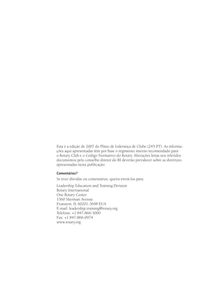 Esta é a edição de 2007 do Plano de Liderança de Clube (245-PT). As informa-
ções aqui apresentadas têm por base o regimento interno recomendado para
o Rotary Club e o Código Normativo do Rotary. Alterações feitas nos referidos
documentos pelo conselho diretor do RI deverão prevalecer sobre as diretrizes
apresentadas nesta publicação.

Comentários?
Se tiver dúvidas ou comentários, queira enviá-los para:
Leadership Education and Training Division
Rotary International
One Rotary Center
1560 Sherman Avenue
Evanston, IL 60201-3698 EUA
E-mail: leadership.training@rotary.org
Telefone: +1 847-866-3000
Fax: +1 847-866-0974
www.rotary.org
 