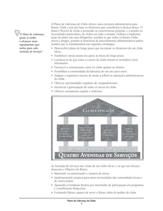 O Plano de Liderança de Clube oferece uma estrutura administrativa para
                        Rotary Clubs e tem por base os elementos que contribuem à eﬁcácia destes. O
                        plano é ﬂexível de modo a acomodar as características próprias, e a atender as
“O Plano de Liderança   necessidades particulares, de clubes em todo o mundo. Embora a implemen-
ajuda os clubes         tação do plano não seja obrigatória, acredita-se que todos os Rotary Clubs,
a alcançar mais         novos e antigos, possam se beneﬁciar de procedimentos administrativos padro-
rapidamente suas        nizados que se fundamentam nas seguintes estratégias:
metas para cada         • Desenvolver plano de longo prazo que incorpore os elementos de um clube
Avenida de Serviços.”      eﬁcaz.
                        • Estabelecer metas anuais em apoio às metas de longo prazo.
                        • Certiﬁcar-se de que todos os sócios do clube sintam-se incluídos e bem
                           informados.
                        • Favorecer a comunicação, tanto no clube quanto no distrito.
                        • Possibilitar a continuidade da liderança de um ano para outro.
                        • Adaptar o regimento interno de modo a reﬂetir as operações administrativas
                           do clube.
                        • Oferecer oportunidades regulares de companheirismo.
                        • Incentivar a participação de todos os sócios do clube.
                        • Oferecer treinamento regular e uniforme.




                        As Avenidas de Serviços são a base de um clube eﬁcaz, e os que são eﬁcazes
                        alcancam o Objetivo do Rotary:
                        • Mantendo ou aumentando o número de sócios
                        • Implementando projetos para sanar necessidades das comunidades locais e
                           de outros países
                        • Apoiando a Fundação Rotária por intermédio de participação em programas
                           e contribuições ﬁnanceiras
                        • Formando líderes capazes de servir o Rotary além do âmbito do clube

                                     Plano de Liderança de Clube
                                                  1
 