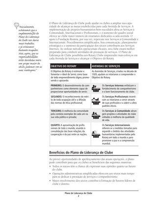 O Plano de Liderança de Clube pode ajudar os clubes a ampliar sua capa-
“Inicialmente,           cidade de alcançar as metas estabelecidas para cada Avenida de Serviços. A
achávamos que a          implementação de projetos humanitários bem-sucedidos afeta os Serviços à
implementação do         Comunidade, Internacionais e Proﬁssionais, e o aumento do quadro social
Plano de Liderança       oferece ao clube maior número de rotarianos dedicados a cada avenida. O
de Clube nos daria       apoio à Fundação Rotária, por sua vez, repercute nos Serviços à Comunidade e
mais trabalho,           Internacionais. Procedimentos simpliﬁcados, boa comunicação, planejamento
e já estávamos           estratégico e o aumento da participação dos sócios contribuem aos Serviços
bastante ocupados.       Internos. Ao utilizar métodos operacionais eﬁcazes, seu clube estará melhor
Mas, agora, que as       preparado para conduzir atividades de prestação de serviços. O Plano de
                         Liderança de Clube possibilita aos Rotary Clubs empreender mais esforços em
responsabilidades        cada Avenida de Serviços e alcançar o Objetivo do Rotary.
estão divididas entre
um grupo maior de
sócios, podemos ver as    OBJETIVO DO ROTARY                      AVENIDAS DE SERVIÇOS
suas vantagens.”          O Objetivo do Rotary é estimular e    As Avenidas de Serviços, criadas na década de
                          fomentar o Ideal de Servir, como base 1920, ajudam os rotarianos a compreender o
                          de todo empreendimento digno, promo- Objetivo do Rotary.
                          vendo e apoiando:
                          PRIMEIRO. O desenvolvimento do com-              Os Serviços Internos enfatizam o
                          panheirismo como elemento capaz de               fortalecimento do companheirismo
                          proporcionar oportunidades de servir;            e o bom funcionamento do clube.
                          SEGUNDO. O reconhecimento do méri-               Os Serviços Proﬁssionais incenti-
                          to de toda ocupação útil e a difusão             vam os rotarianos a servir através
                          das normas de ética proﬁssional;                 de suas proﬁssões e a aderir a altos
                                                                           padrões éticos.
                          TERCEIRO. A melhoria da comunidade               Os Serviços à Comunidade abran-
                          pela conduta exemplar de cada um na              gem projetos e atividades de clube
                          sua vida pública e privada;                      voltados à melhoria da qualidade
                                                                           de vida.
                          QUARTO. A aproximação de proﬁs-                  Os Serviços Internacionais
                          sionais de todo o mundo, visando à               referem-se a medidas tomadas para
                          consolidação das boas relações, da               expandir o âmbito das atividades
                          cooperação e da paz entre as nações.             humanitárias implementadas pelo
                                                                           Rotary em todo o mundo e para
                                                                           promover a paz e a compreensão
                                                                           mundial.


                         Benefícios do Plano de Liderança de Clube
                         Ao prover oportunidades de aperfeiçoamento das atuais operações, o plano
                         pode contribuir para que os clubes se beneﬁciem das seguintes maneiras:
                         • Todos os sócios têm a chance de expressar suas opiniões quanto ao futuro
                           do clube.
                         • Operações administrativas simpliﬁcadas oferecem aos sócios mais tempo
                           para se dedicar à prestação de serviços e companheirismo.
                         • Maior envolvimento dos sócios contribui à formação de futuros líderes de
                           clube e distrito.


                                       Plano de Liderança de Clube
                                                    2
 