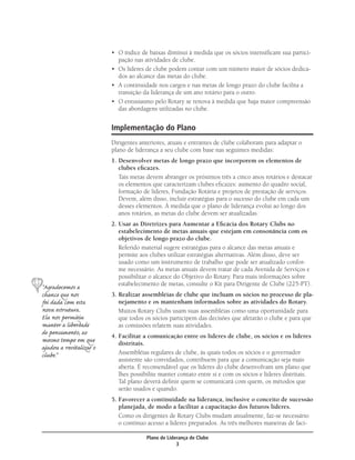 • O índice de baixas diminui à medida que os sócios intensiﬁcam sua partici-
                           pação nas atividades de clube.
                         • Os líderes de clube podem contar com um número maior de sócios dedica-
                           dos ao alcance das metas do clube.
                         • A continuidade nos cargos e nas metas de longo prazo do clube facilita a
                           transição da liderança de um ano rotário para o outro.
                         • O entusiasmo pelo Rotary se renova à medida que haja maior compreensão
                           das abordagens utilizadas no clube.


                         Implementação do Plano
                         Dirigentes anteriores, atuais e entrantes de clube colaboram para adaptar o
                         plano de liderança a seu clube com base nas seguintes medidas:
                         1. Desenvolver metas de longo prazo que incorporem os elementos de
                            clubes eﬁcazes.
                            Tais metas devem abranger os próximos três a cinco anos rotários e destacar
                            os elementos que caracterizam clubes eﬁcazes: aumento do quadro social,
                            formação de líderes, Fundação Rotária e projetos de prestação de serviços.
                            Devem, além disso, incluir estratégias para o sucesso do clube em cada um
                            desses elementos. À medida que o plano de liderança evolui ao longo dos
                            anos rotários, as metas do clube devem ser atualizadas.
                         2. Usar as Diretrizes para Aumentar a Eﬁcácia dos Rotary Clubs no
                            estabelecimento de metas anuais que estejam em consonância com os
                            objetivos de longo prazo do clube.
                            Referido material sugere estratégias para o alcance das metas anuais e
                            permite aos clubes utilizar estratégias alternativas. Além disso, deve ser
                            usado como um instrumento de trabalho que pode ser atualizado confor-
                            me necessário. As metas anuais devem tratar de cada Avenida de Serviços e
                            possibilitar o alcance do Objetivo do Rotary. Para mais informações sobre
                            estabelecimento de metas, consulte o Kit para Dirigente de Clube (225-PT).
“Agradecemos a
chance que nos           3. Realizar assembléias de clube que incluam os sócios no processo de pla-
foi dada com esta           nejamento e os mantenham informados sobre as atividades do Rotary.
nova estrutura.             Muitos Rotary Clubs usam suas assembléias como uma oportunidade para
Ela nos permitiu            que todos os sócios participem das decisões que afetarão o clube e para que
manter a liberdade          as comissões relatem suas atividades.
de pensamento, ao        4. Facilitar a comunicação entre os líderes de clube, os sócios e os líderes
mesmo tempo em que          distritais.
ajudou a revitalizar o
clube.”                     Assembléias regulares de clube, às quais todos os sócios e o governador
                            assistente são convidados, contribuem para que a comunicação seja mais
                            aberta. É recomendável que os líderes do clube desenvolvam um plano que
                            lhes possibilite manter contato entre si e com os sócios e líderes distritais.
                            Tal plano deverá deﬁnir quem se comunicará com quem, os métodos que
                            serão usados e quando.
                         5. Favorecer a continuidade na liderança, inclusive o conceito de sucessão
                            planejada, de modo a facilitar a capacitação dos futuros líderes.
                            Como os dirigentes de Rotary Clubs mudam anualmente, faz-se necessário
                            o contínuo acesso a líderes preparados. As três melhores maneiras de faci-

                                       Plano de Liderança de Clube
                                                    3
 