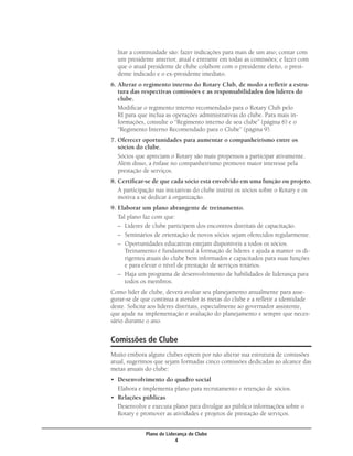 litar a continuidade são: fazer indicações para mais de um ano; contar com
  um presidente anterior, atual e entrante em todas as comissões; e fazer com
  que o atual presidente de clube colabore com o presidente eleito, o presi-
  dente indicado e o ex-presidente imediato.
6. Alterar o regimento interno do Rotary Club, de modo a reﬂetir a estru-
   tura das respectivas comissões e as responsabilidades dos líderes do
   clube.
   Modiﬁcar o regimento interno recomendado para o Rotary Club pelo
   RI para que inclua as operações administrativas do clube. Para mais in-
   formações, consulte o “Regimento interno de seu clube” (página 6) e o
   “Regimento Interno Recomendado para o Clube” (página 9).
7. Oferecer oportunidades para aumentar o companheirismo entre os
   sócios do clube.
   Sócios que apreciam o Rotary são mais propensos a participar ativamente.
   Além disso, a ênfase no companheirismo promove maior interesse pela
   prestação de serviços.
8. Certiﬁcar-se de que cada sócio está envolvido em uma função ou projeto.
   A participação nas iniciativas do clube instrui os sócios sobre o Rotary e os
   motiva a se dedicar à organização.
9. Elaborar um plano abrangente de treinamento.
   Tal plano faz com que:
   – Líderes de clube participem dos encontros distritais de capacitação.
   – Seminários de orientação de novos sócios sejam oferecidos regularmente.
   – Oportunidades educativas estejam disponíveis a todos os sócios.
      Treinamento é fundamental à formação de líderes e ajuda a manter os di-
      rigentes atuais do clube bem informados e capacitados para suas funções
      e para elevar o nível de prestação de serviços rotários.
   – Haja um programa de desenvolvimento de habilidades de liderança para
      todos os membros.
Como líder de clube, deverá avaliar seu planejamento anualmente para asse-
gurar-se de que continua a atender às metas do clube e a reﬂetir a identidade
deste. Solicite aos líderes distritais, especialmente ao governador assistente,
que ajude na implementação e avaliação do planejamento e sempre que neces-
sário durante o ano.


Comissões de Clube
Muito embora alguns clubes optem por não alterar sua estrutura de comissões
atual, sugerimos que sejam formadas cinco comissões dedicadas ao alcance das
metas anuais do clube:
• Desenvolvimento do quadro social
  Elabora e implementa plano para recrutamento e retenção de sócios.
• Relações públicas
  Desenvolve e executa plano para divulgar ao público informações sobre o
  Rotary e promover as atividades e projetos de prestação de serviços.


             Plano de Liderança de Clube
                          4
 
