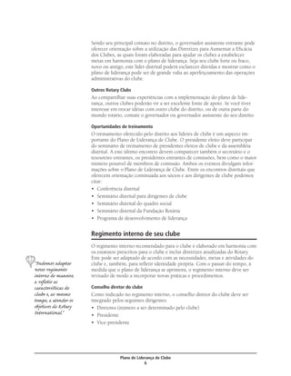 Sendo seu principal contato no distrito, o governador assistente entrante pode
                      oferecer orientação sobre a utilização das Diretrizes para Aumentar a Eﬁcácia
                      dos Clubes, as quais foram elaboradas para ajudar os clubes a estabelecer
                      metas em harmonia com o plano de liderança. Seja seu clube forte ou fraco,
                      novo ou antigo, este líder distrital poderá esclarecer dúvidas e mostrar como o
                      plano de liderança pode ser de grande valia ao aperfeiçoamento das operações
                      administrativas do clube.

                      Outros Rotary Clubs
                      Ao compartilhar suas experiências com a implementação do plano de lide-
                      rança, outros clubes poderão vir a ser excelente fonte de apoio. Se você tiver
                      interesse em trocar idéias com outro clube do distrito, ou de outra parte do
                      mundo rotário, contate o governador ou governador assistente do seu distrito.

                      Oportunidades de treinamento
                      O treinamento oferecido pelo distrito aos líderes de clube é um aspecto im-
                      portante do Plano de Liderança de Clube. O presidente eleito deve participar
                      do seminário de treinamento de presidentes eleitos de clube e da assembléia
                      distrital. A este último encontro devem comparecer também o secretário e o
                      tesoureiro entrantes, os presidentes entrantes de comissões, bem como o maior
                      número possível de membros de comissão. Ambos os eventos divulgam infor-
                      mações sobre o Plano de Liderança de Clube. Entre os encontros distritais que
                      oferecem orientação continuada aos sócios e aos dirigentes de clube podemos
                      citar:
                      • Conferência distrital
                      • Seminário distrital para dirigentes de clube
                      • Seminário distrital do quadro social
                      • Seminário distrital da Fundação Rotária
                      • Programa de desenvolvimento de liderança


                      Regimento interno de seu clube
                      O regimento interno recomendado para o clube é elaborado em harmonia com
                      os estatutos prescritos para o clube e inclui diretrizes atualizadas do Rotary.
                      Este pode ser adaptado de acordo com as necessidades, metas e atividades do
“Pudemos adaptar      clube e, também, para reﬂetir identidade própria. Com o passar do tempo, à
nosso regimento       medida que o plano de liderança se aprimora, o regimento interno deve ser
interno de maneira    revisado de modo a incorporar novas práticas e procedimentos.
a reﬂetir as
caracteríﬆicas do     Conselho diretor do clube
clube e, ao mesmo     Como indicado no regimento interno, o conselho diretor do clube deve ser
tempo, a atender os   integrado pelos seguintes dirigentes:
objetivos do Rotary   • Diretores (número a ser determinado pelo clube)
International.”       • Presidente
                      • Vice-presidente




                                    Plano de Liderança de Clube
                                                 6
 