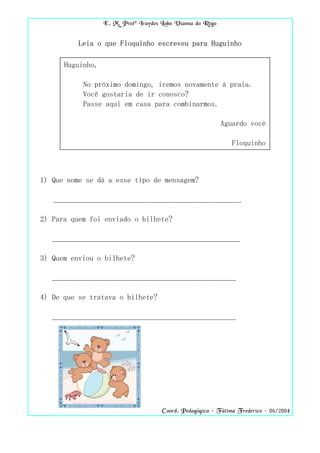 E. M. Profª Iraydes Lobo Vianna do Rego


          Leia o que Floquinho escreveu para Huguinho

      Huguinho,

           No próximo domingo, iremos novamente à praia.
           Você gostaria de ir conosco?
           Passe aqui em casa para combinarmos.

                                                            Aguardo você

                                                               Floquinho



1) Que nome se dá a esse tipo de mensagem?

   __________________________________________________

2) Para quem foi enviado o bilhete?

   __________________________________________________

3) Quem enviou o bilhete?

   _________________________________________________

4) De que se tratava o bilhete?

   _________________________________________________




                                      Coord. Pedagógica – Fátima Frederico – 08/2004
 
